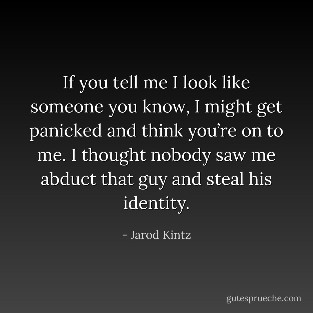 If you tell me I look like someone you know, I might get panicked and think you’re on to me. I thought nobody saw me abduct that guy and steal his identity. - Jarod Kintz