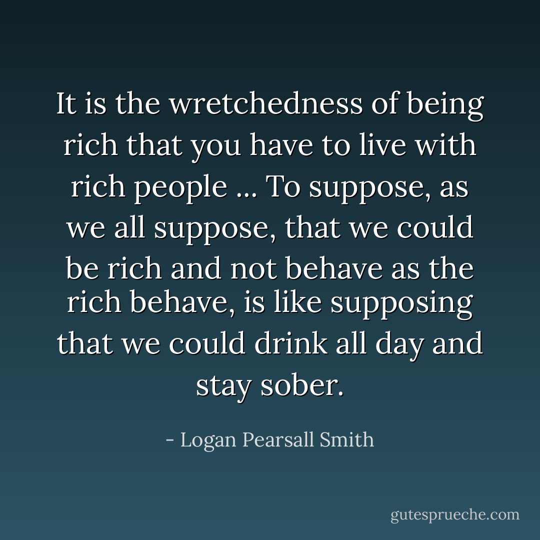 It is the wretchedness of being rich that you have to live with rich people ... To suppose, as we all suppose, that we could be rich and not behave as the rich behave, is like supposing that we could drink all day and stay sober. - Logan Pearsall Smith