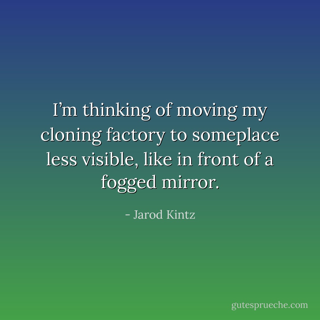 I’m thinking of moving my cloning factory to someplace less visible, like in front of a fogged mirror. - Jarod Kintz