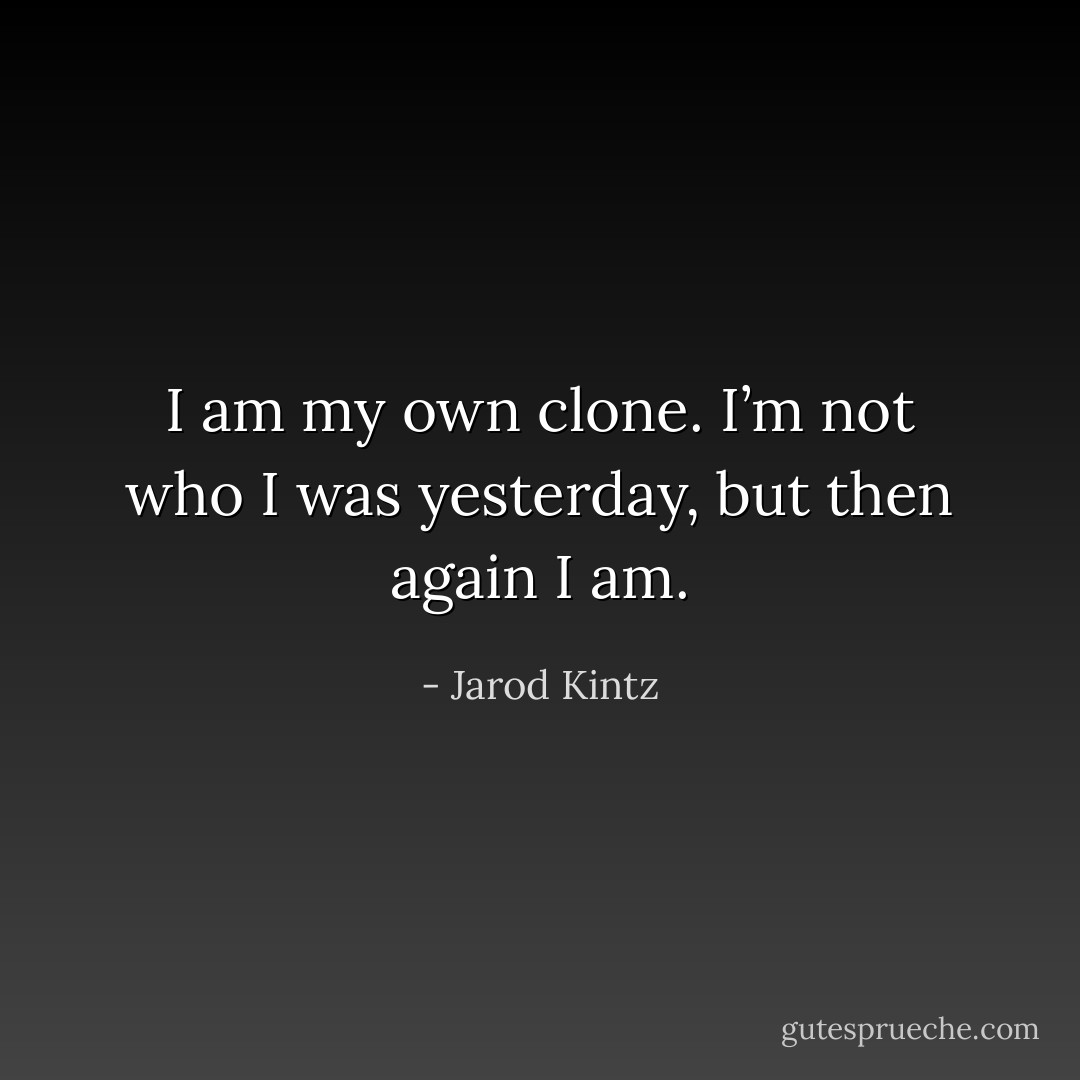 I am my own clone. I’m not who I was yesterday, but then again I am. - Jarod Kintz
