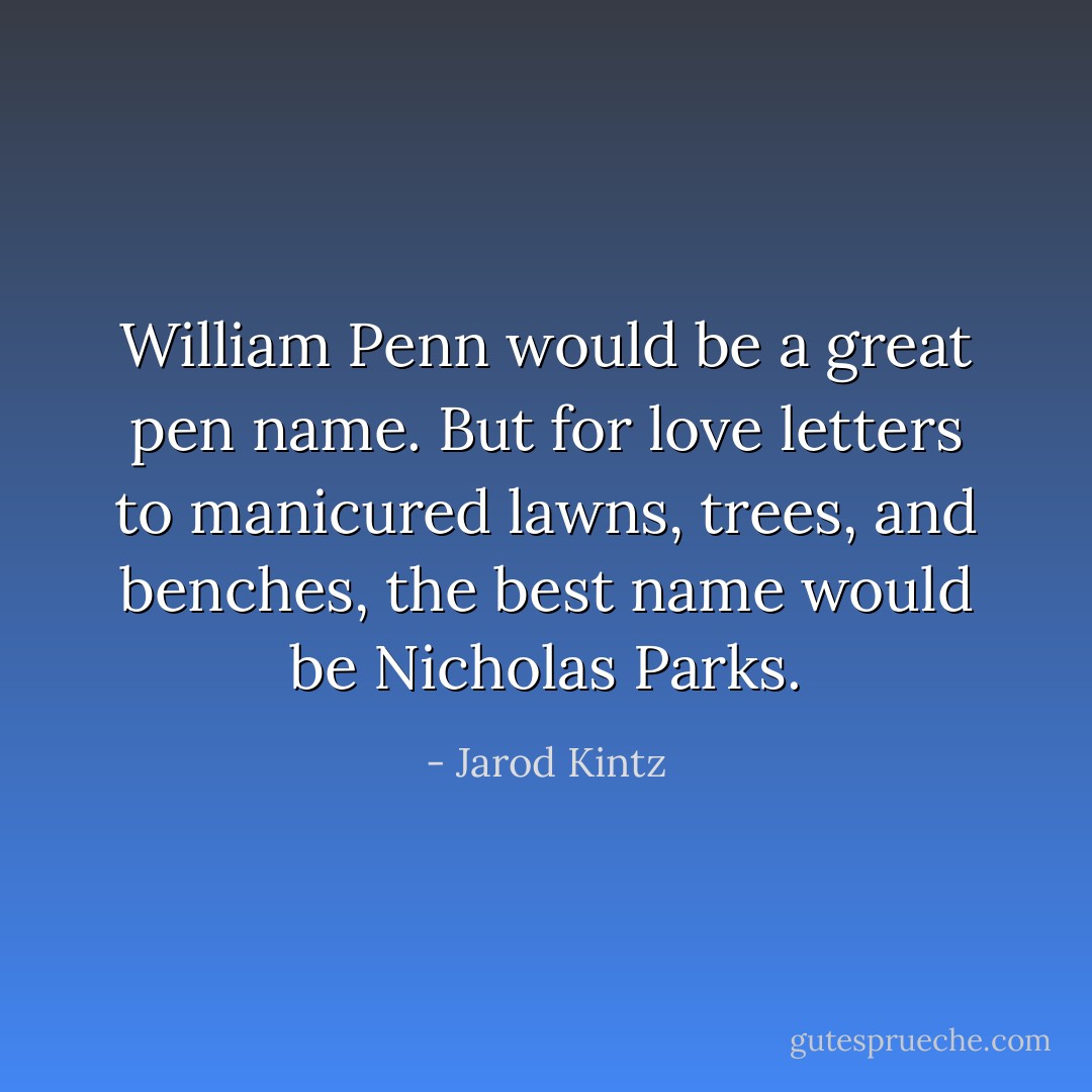 William Penn would be a great pen name. But for love letters to manicured lawns, trees, and benches, the best name would be Nicholas Parks. - Jarod Kintz