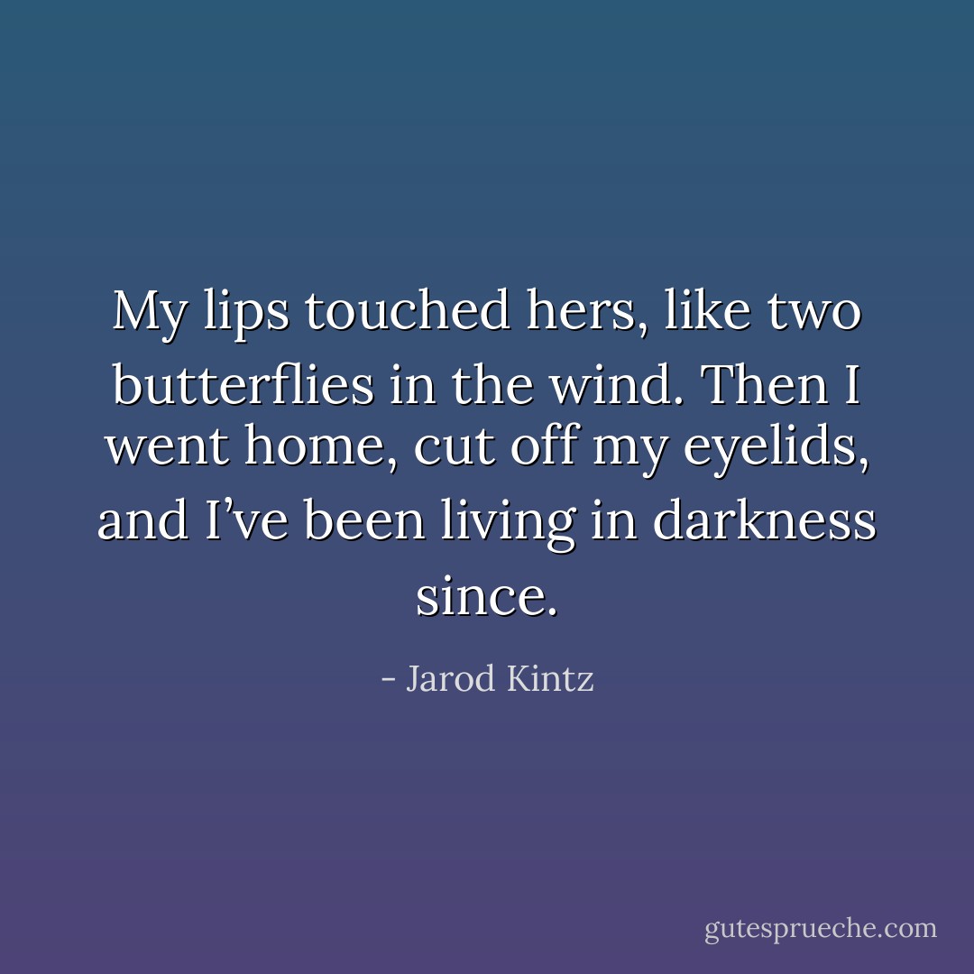 My lips touched hers, like two butterflies in the wind. Then I went home, cut off my eyelids, and I’ve been living in darkness since. - Jarod Kintz