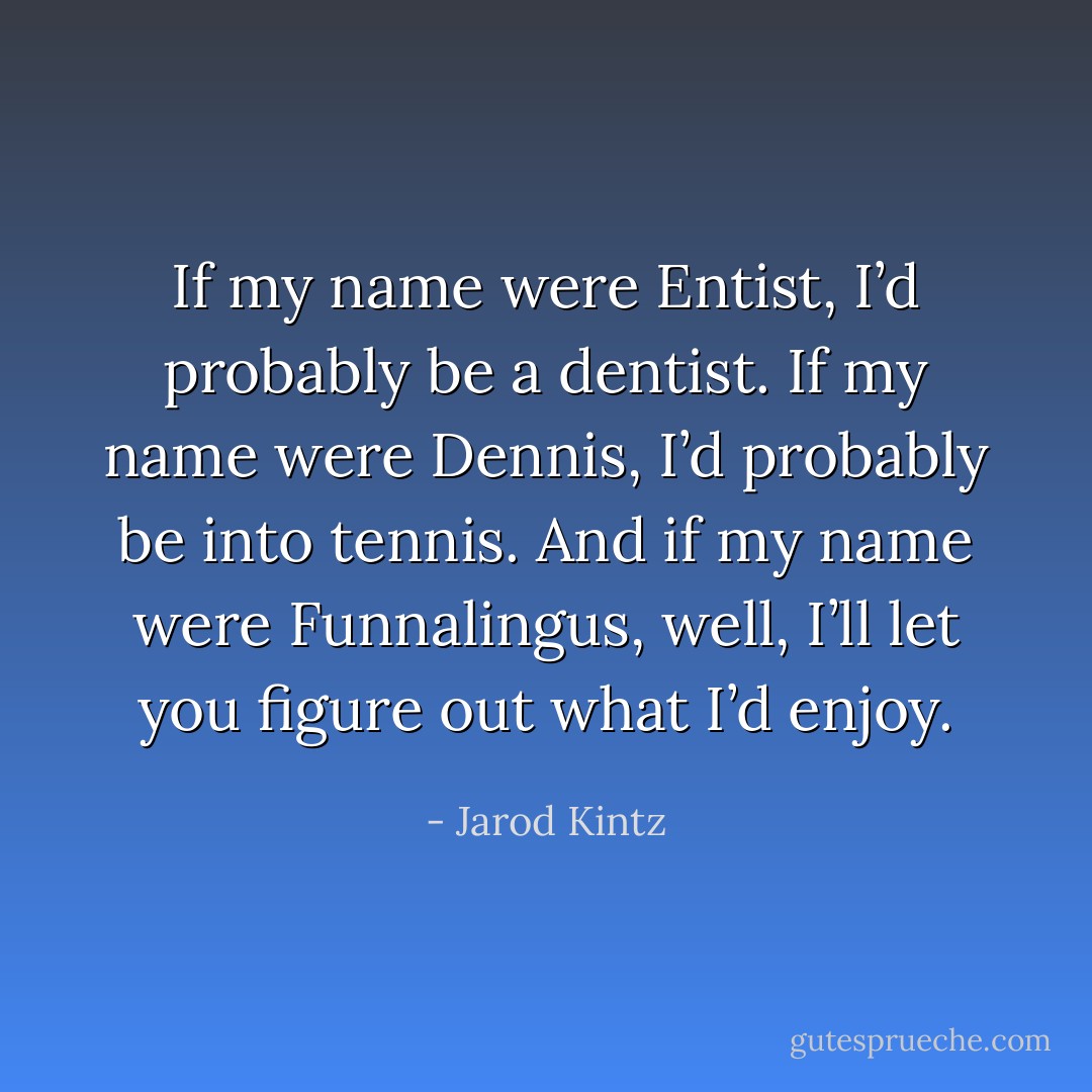 If my name were Entist, I’d probably be a dentist. If my name were Dennis, I’d probably be into tennis. And if my name were Funnalingus, well, I’ll let you figure out what I’d enjoy. - Jarod Kintz