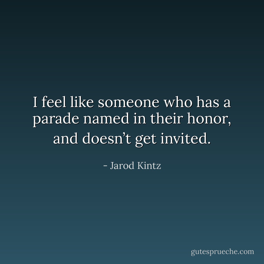 I feel like someone who has a parade named in their honor, and doesn’t get invited. - Jarod Kintz