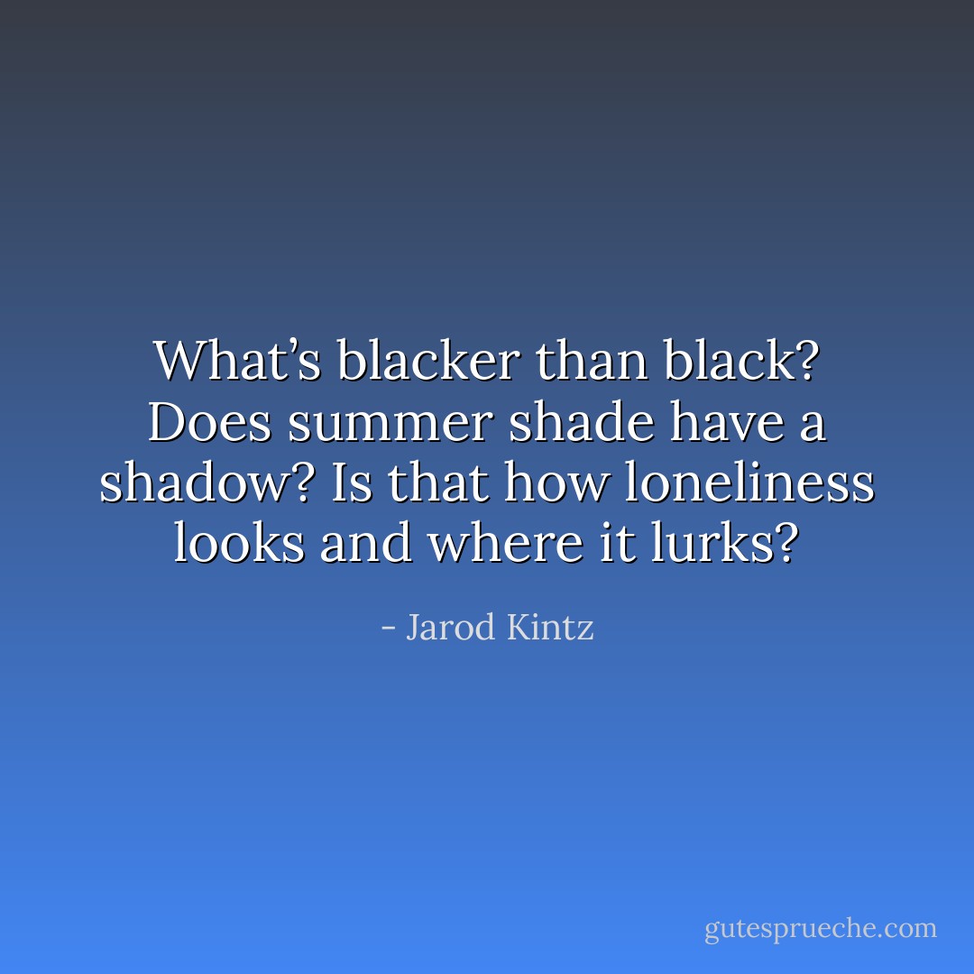What’s blacker than black? Does summer shade have a shadow? Is that how loneliness looks and where it lurks? - Jarod Kintz
