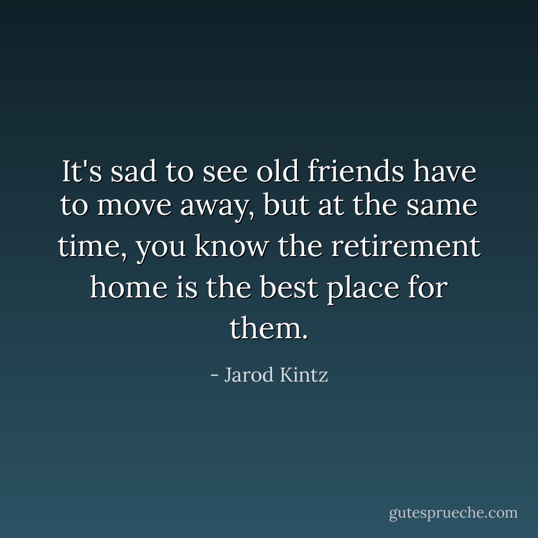 It's sad to see old friends have to move away, but at the same time, you know the retirement home is the best place for them. - Jarod Kintz