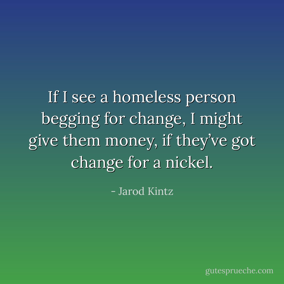 If I see a homeless person begging for change, I might give them money, if they’ve got change for a nickel. - Jarod Kintz