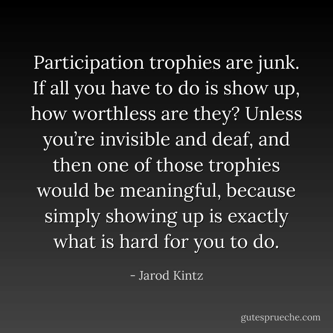 Participation trophies are junk. If all you have to do is show up, how worthless are they? Unless you’re invisible and deaf, and then one of those trophies would be meaningful, because simply showing up is exactly what is hard for you to do. - Jarod Kintz