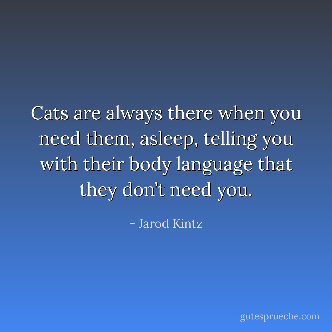 Cats are always there when you need them, asleep, telling you with their body language that they don’t need you. - Jarod Kintz