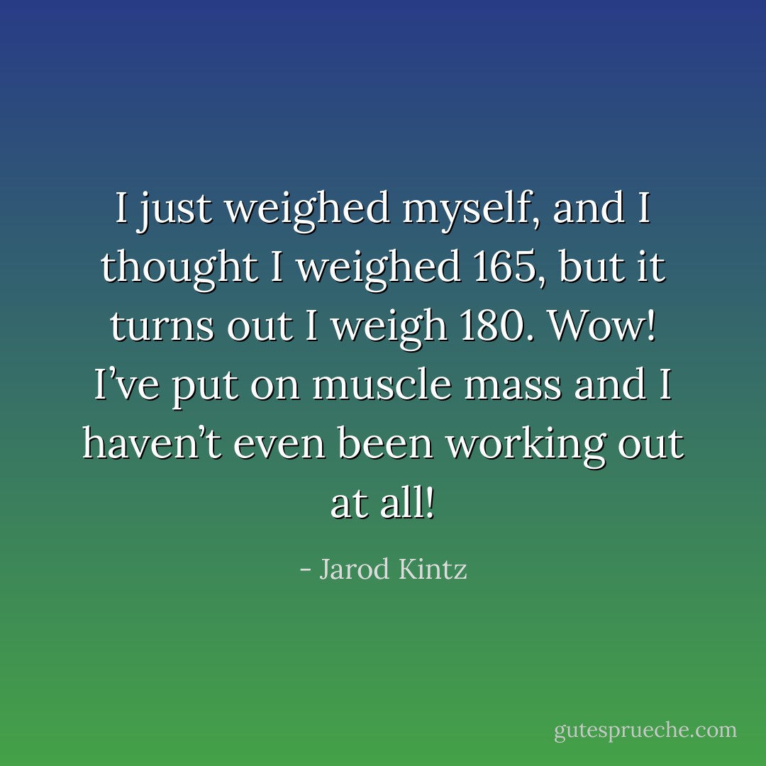 I just weighed myself, and I thought I weighed 165, but it turns out I weigh 180. Wow! I’ve put on muscle mass and I haven’t even been working out at all! - Jarod Kintz