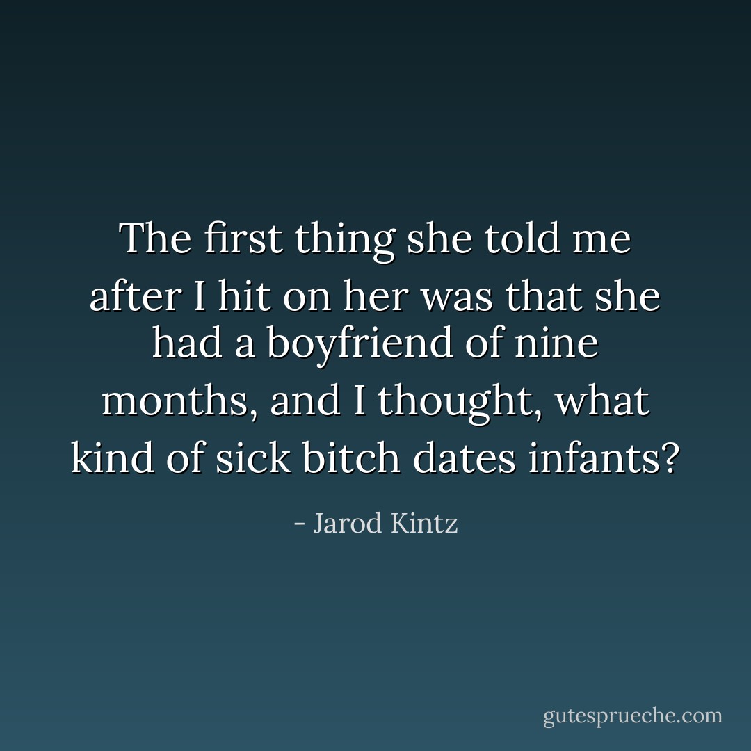 The first thing she told me after I hit on her was that she had a boyfriend of nine months, and I thought, what kind of sick bitch dates infants? - Jarod Kintz