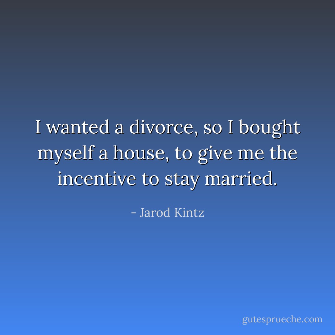 I wanted a divorce, so I bought myself a house, to give me the incentive to stay married. - Jarod Kintz