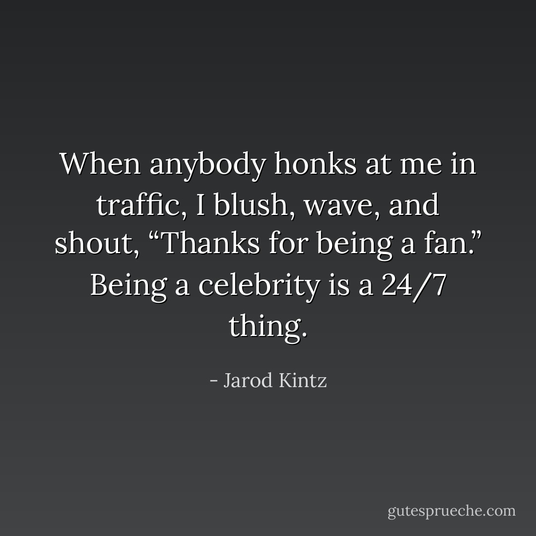When anybody honks at me in traffic, I blush, wave, and shout, “Thanks for being a fan.” Being a celebrity is a 24/7 thing. - Jarod Kintz