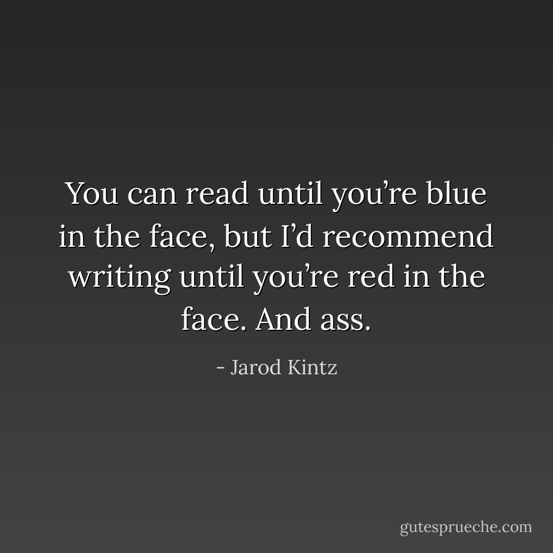 You can read until you’re blue in the face, but I’d recommend writing until you’re red in the face. And ass. - Jarod Kintz