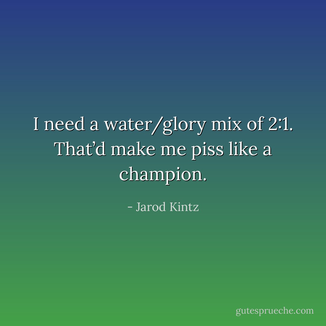 I need a water/glory mix of 2:1. That’d make me piss like a champion. - Jarod Kintz