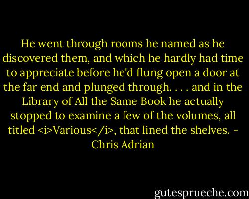 He went through rooms he named as he discovered them, and which he hardly had time to appreciate before he'd flung open a door at the far end and plunged through. . . . and in the Library of All the Same Book he actually stopped to examine a few of the volumes, all titled <i>Various</i>, that lined the shelves. - Chris Adrian