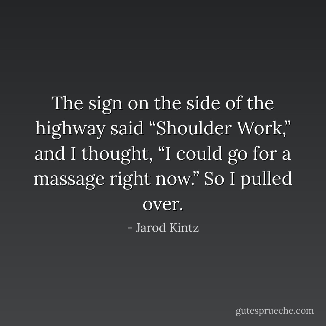 The sign on the side of the highway said “Shoulder Work,” and I thought, “I could go for a massage right now.” So I pulled over. - Jarod Kintz