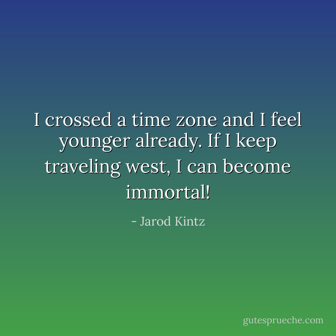I crossed a time zone and I feel younger already. If I keep traveling west, I can become immortal! - Jarod Kintz