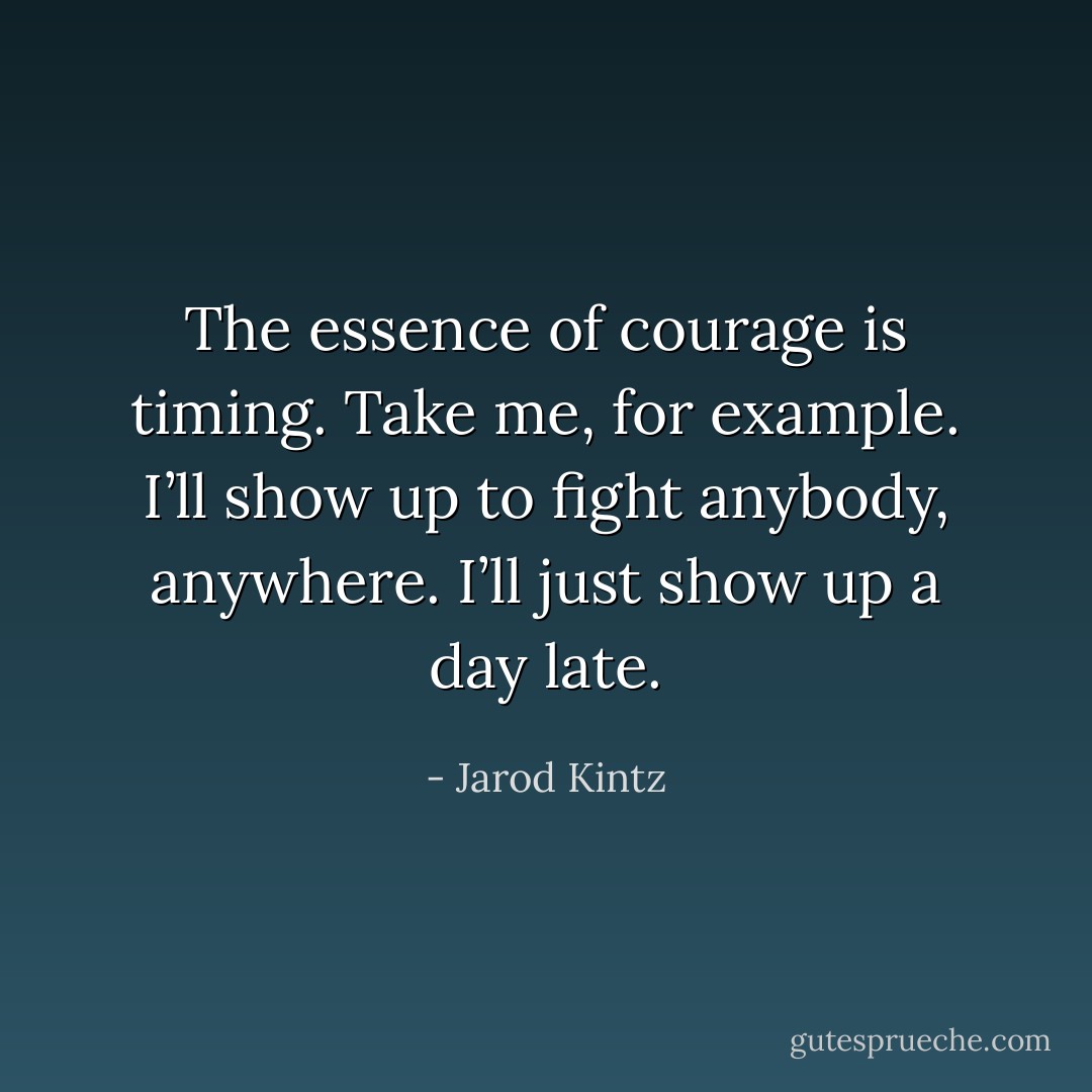 The essence of courage is timing. Take me, for example. I’ll show up to fight anybody, anywhere. I’ll just show up a day late. - Jarod Kintz
