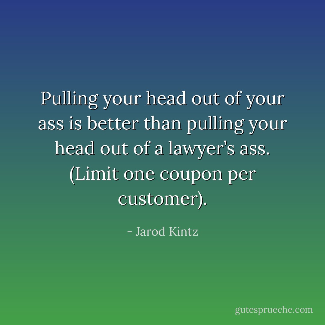 Pulling your head out of your ass is better than pulling your head out of a lawyer’s ass. (Limit one coupon per customer). - Jarod Kintz