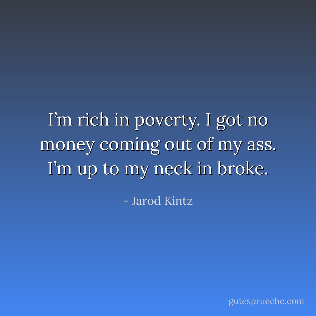 I’m rich in poverty. I got no money coming out of my ass. I’m up to my neck in broke. - Jarod Kintz