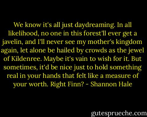 We know it's all just daydreaming. In all likelihood, no one in this forest'll ever get a javelin, and I'll never see my mother's kingdom again, let alone be hailed by crowds as the jewel of Kildenree. Maybe it's vain to wish for it. But sometimes, it'd be nice just to hold something real in your hands that felt like a measure of your worth. Right Finn? - Shannon Hale