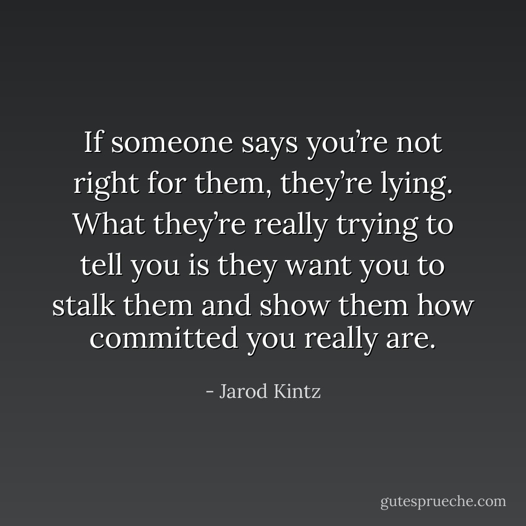 If someone says you’re not right for them, they’re lying. What they’re really trying to tell you is they want you to stalk them and show them how committed you really are. - Jarod Kintz