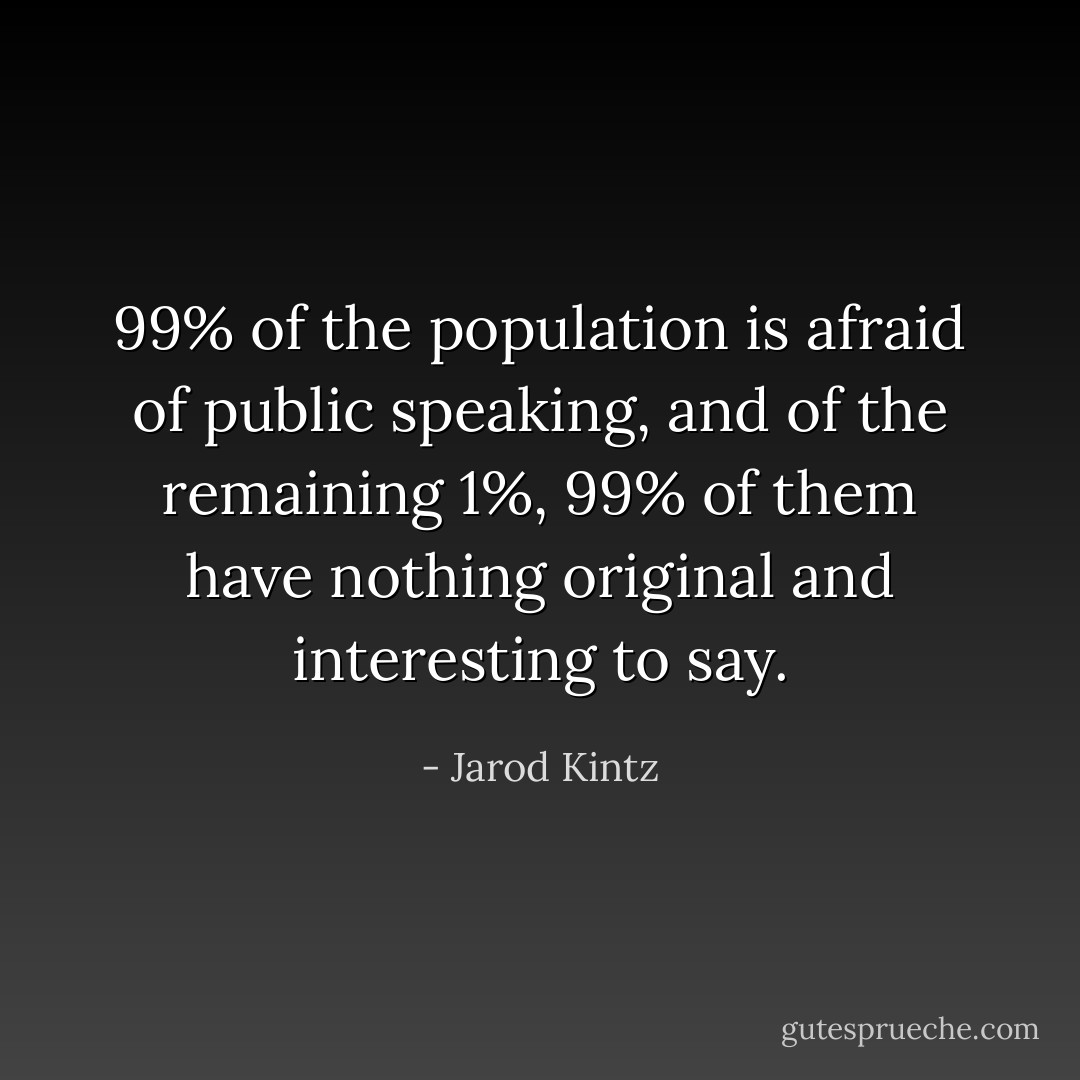 99% of the population is afraid of public speaking, and of the remaining 1%, 99% of them have nothing original and interesting to say. - Jarod Kintz