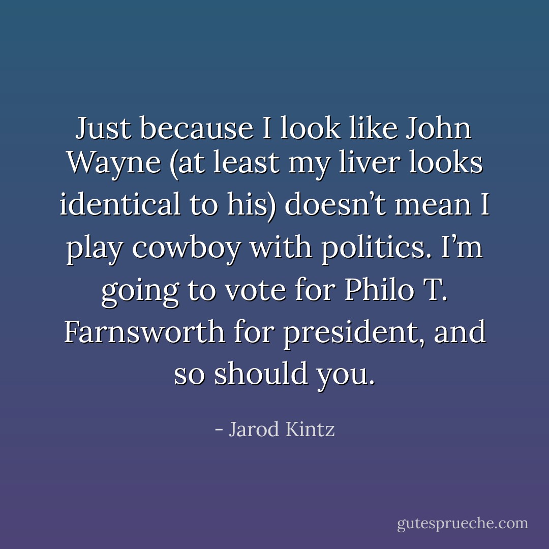 Just because I look like John Wayne (at least my liver looks identical to his) doesn’t mean I play cowboy with politics. I’m going to vote for Philo T. Farnsworth for president, and so should you. - Jarod Kintz