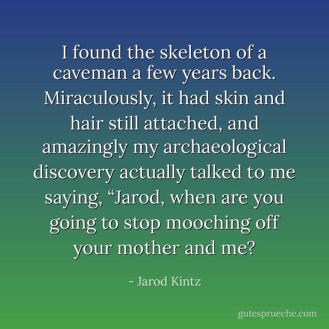 I found the skeleton of a caveman a few years back. Miraculously, it had skin and hair still attached, and amazingly my archaeological discovery actually talked to me saying, “Jarod, when are you going to stop mooching off your mother and me? - Jarod Kintz