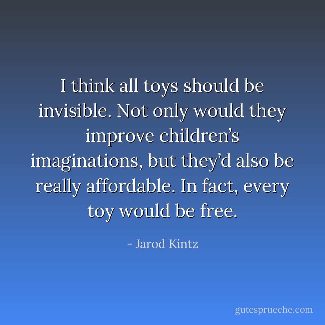I think all toys should be invisible. Not only would they improve children’s imaginations, but they’d also be really affordable. In fact, every toy would be free. - Jarod Kintz