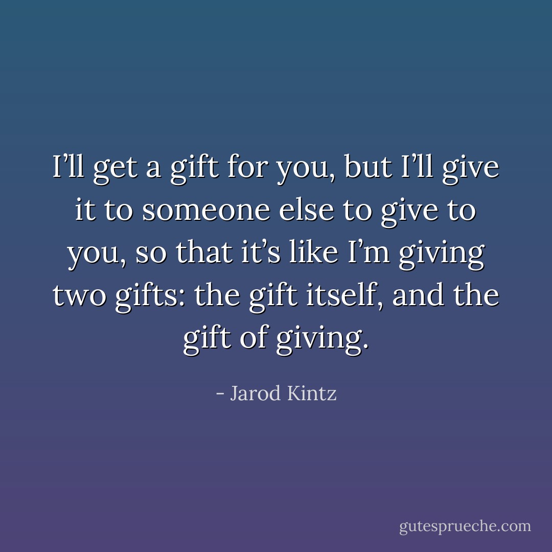 I’ll get a gift for you, but I’ll give it to someone else to give to you, so that it’s like I’m giving two gifts: the gift itself, and the gift of giving. - Jarod Kintz