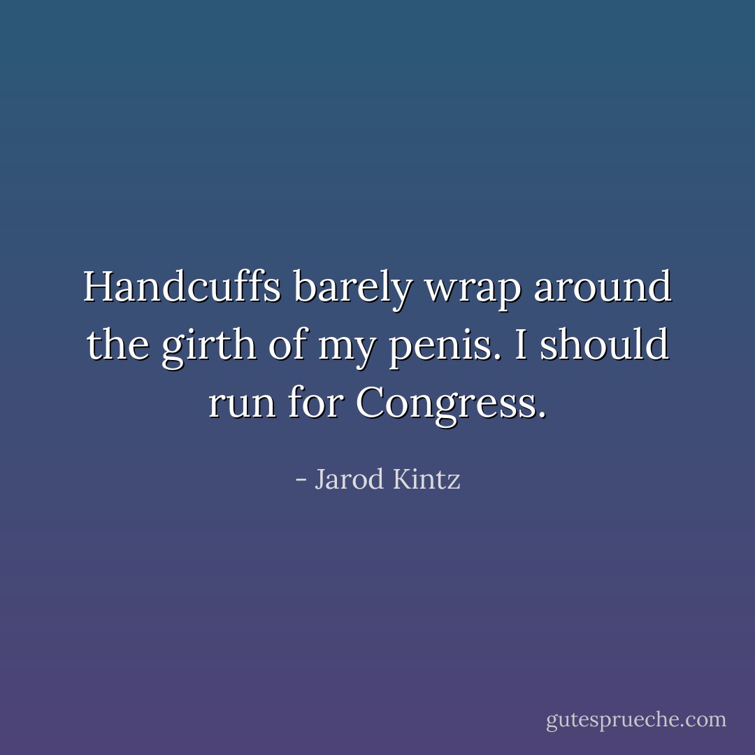 Handcuffs barely wrap around the girth of my penis. I should run for Congress. - Jarod Kintz