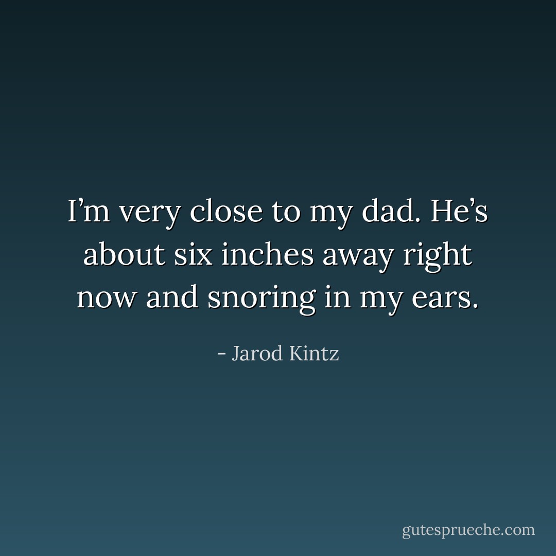 I’m very close to my dad. He’s about six inches away right now and snoring in my ears. - Jarod Kintz