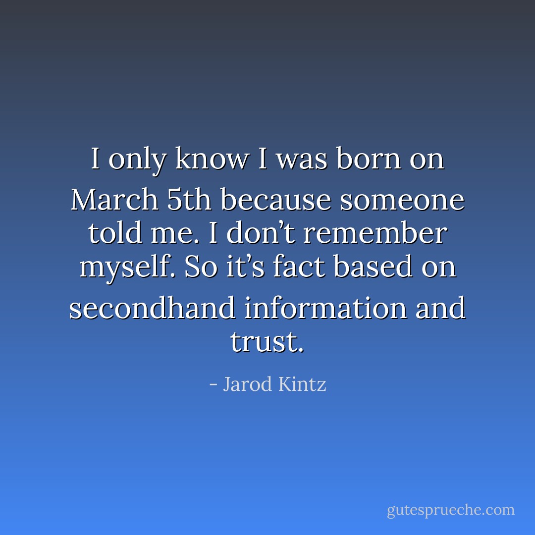 I only know I was born on March 5th because someone told me. I don’t remember myself. So it’s fact based on secondhand information and trust. - Jarod Kintz