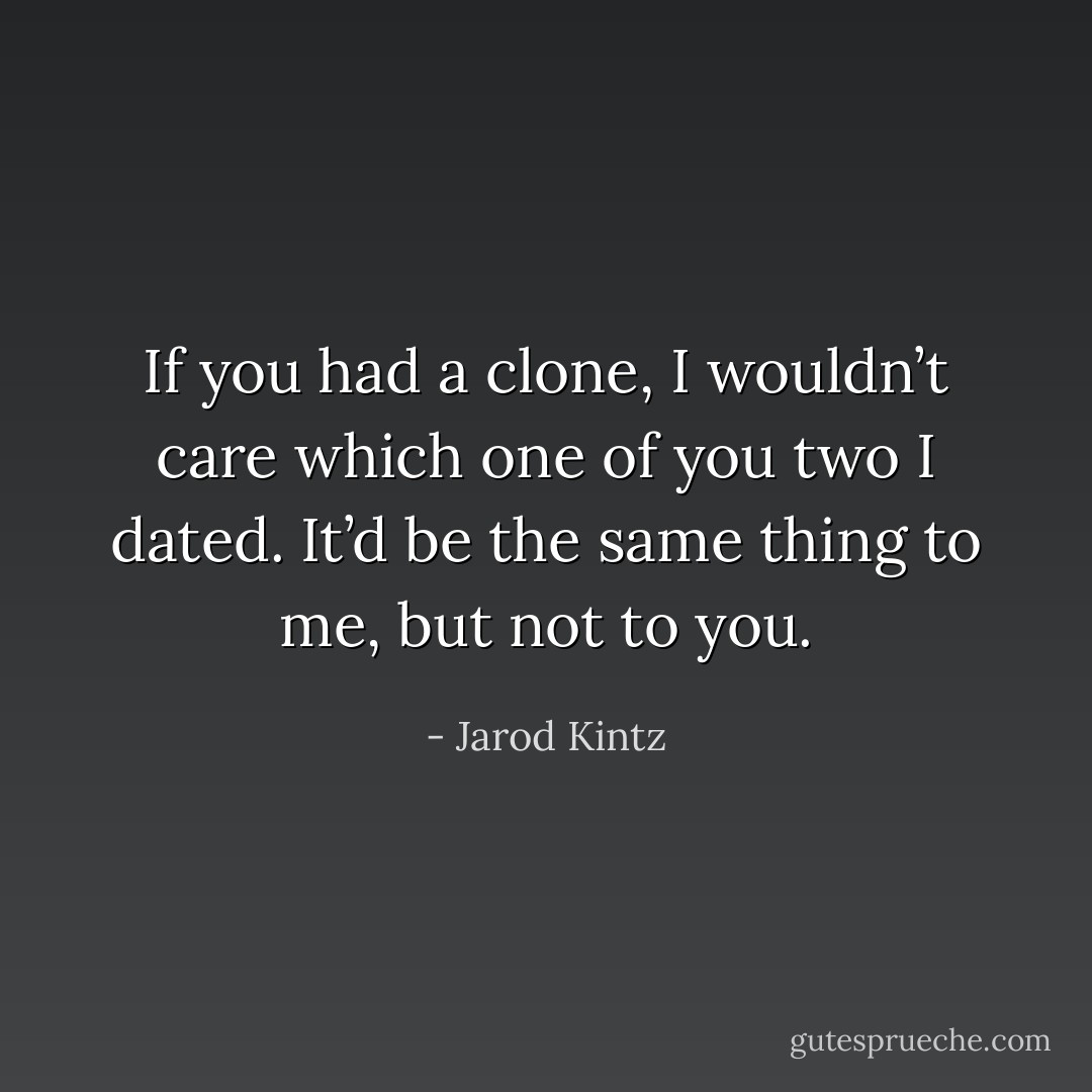 If you had a clone, I wouldn’t care which one of you two I dated. It’d be the same thing to me, but not to you. - Jarod Kintz