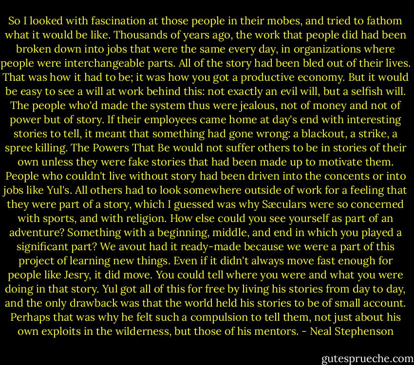 So I looked with fascination at those people in their mobes, and tried to fathom what it would be like. Thousands of years ago, the work that people did had been broken down into jobs that were the same every day, in organizations where people were interchangeable parts. All of the story had been bled out of their lives. That was how it had to be; it was how you got a productive economy. But it would be easy to see a will at work behind this: not exactly an evil will, but a selfish will. The people who'd made the system thus were jealous, not of money and not of power but of story. If their employees came home at day's end with interesting stories to tell, it meant that something had gone wrong: a blackout, a strike, a spree killing. The Powers That Be would not suffer others to be in stories of their own unless they were fake stories that had been made up to motivate them. People who couldn't live without story had been driven into the concents or into jobs like Yul's. All others had to look somewhere outside of work for a feeling that they were part of a story, which I guessed was why Sæculars were so concerned with sports, and with religion. How else could you see yourself as part of an adventure? Something with a beginning, middle, and end in which you played a significant part? We avout had it ready-made because we were a part of this project of learning new things. Even if it didn't always move fast enough for people like Jesry, it did move. You could tell where you were and what you were doing in that story. Yul got all of this for free by living his stories from day to day, and the only drawback was that the world held his stories to be of small account. Perhaps that was why he felt such a compulsion to tell them, not just about his own exploits in the wilderness, but those of his mentors. - Neal Stephenson