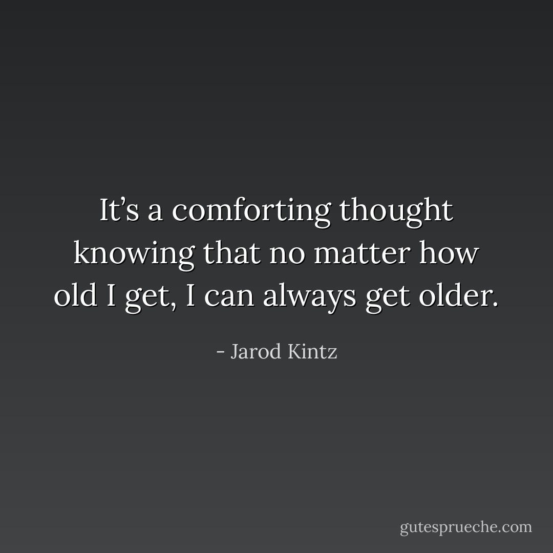 It’s a comforting thought knowing that no matter how old I get, I can always get older. - Jarod Kintz