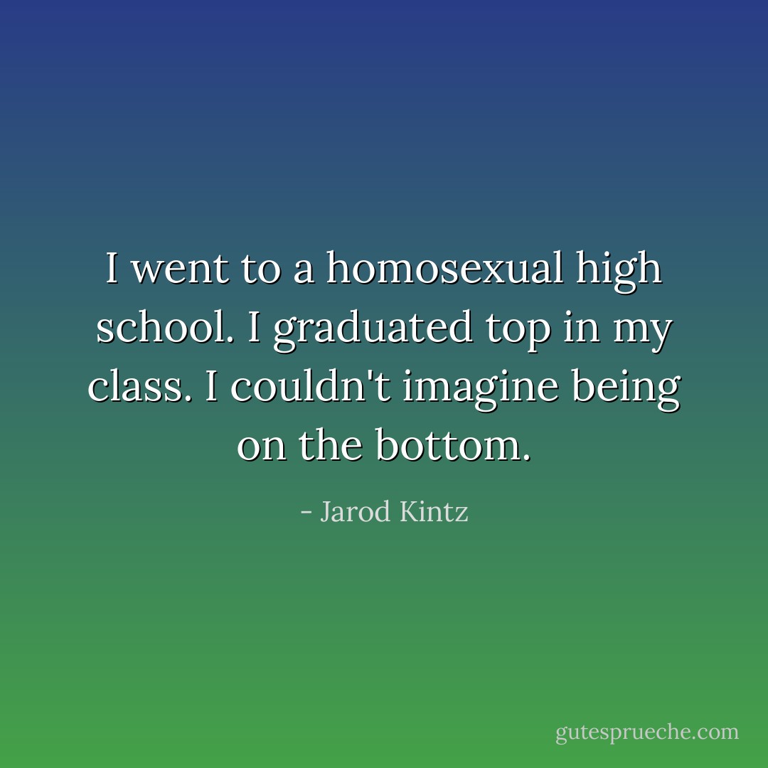 I went to a homosexual high school. I graduated top in my class. I couldn't imagine being on the bottom. - Jarod Kintz