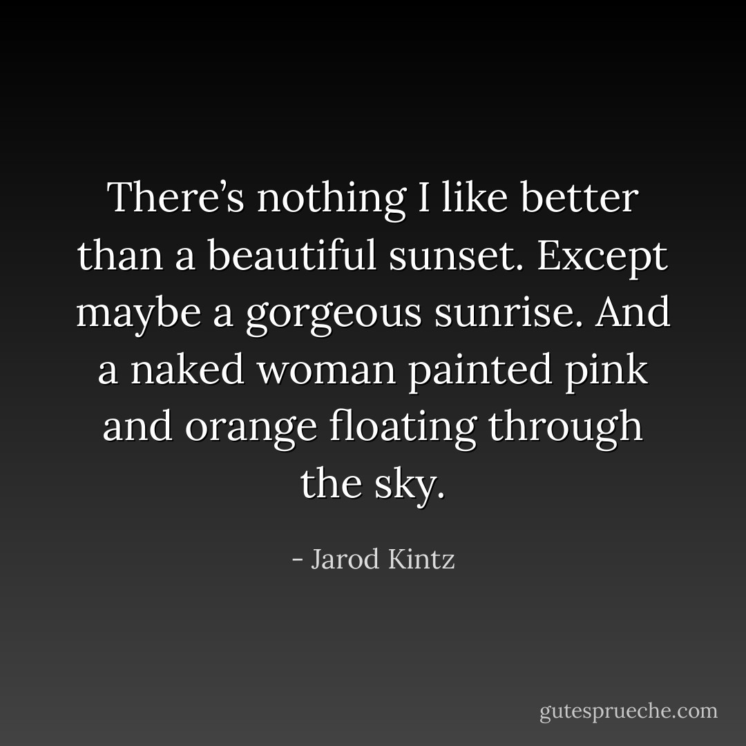 There’s nothing I like better than a beautiful sunset. Except maybe a gorgeous sunrise. And a naked woman painted pink and orange floating through the sky. - Jarod Kintz