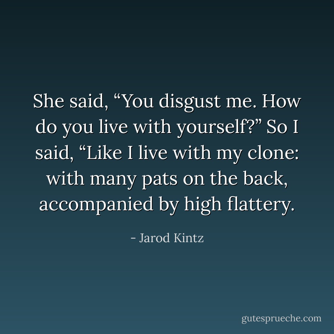 She said, “You disgust me. How do you live with yourself?” So I said, “Like I live with my clone: with many pats on the back, accompanied by high flattery. - Jarod Kintz