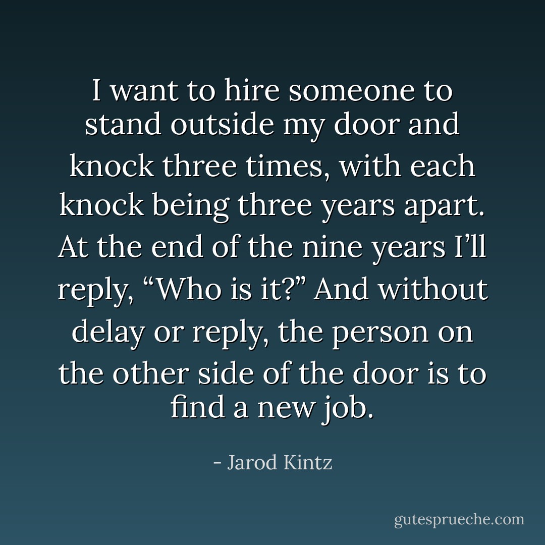 I want to hire someone to stand outside my door and knock three times, with each knock being three years apart. At the end of the nine years I’ll reply, “Who is it?” And without delay or reply, the person on the other side of the door is to find a new job. - Jarod Kintz