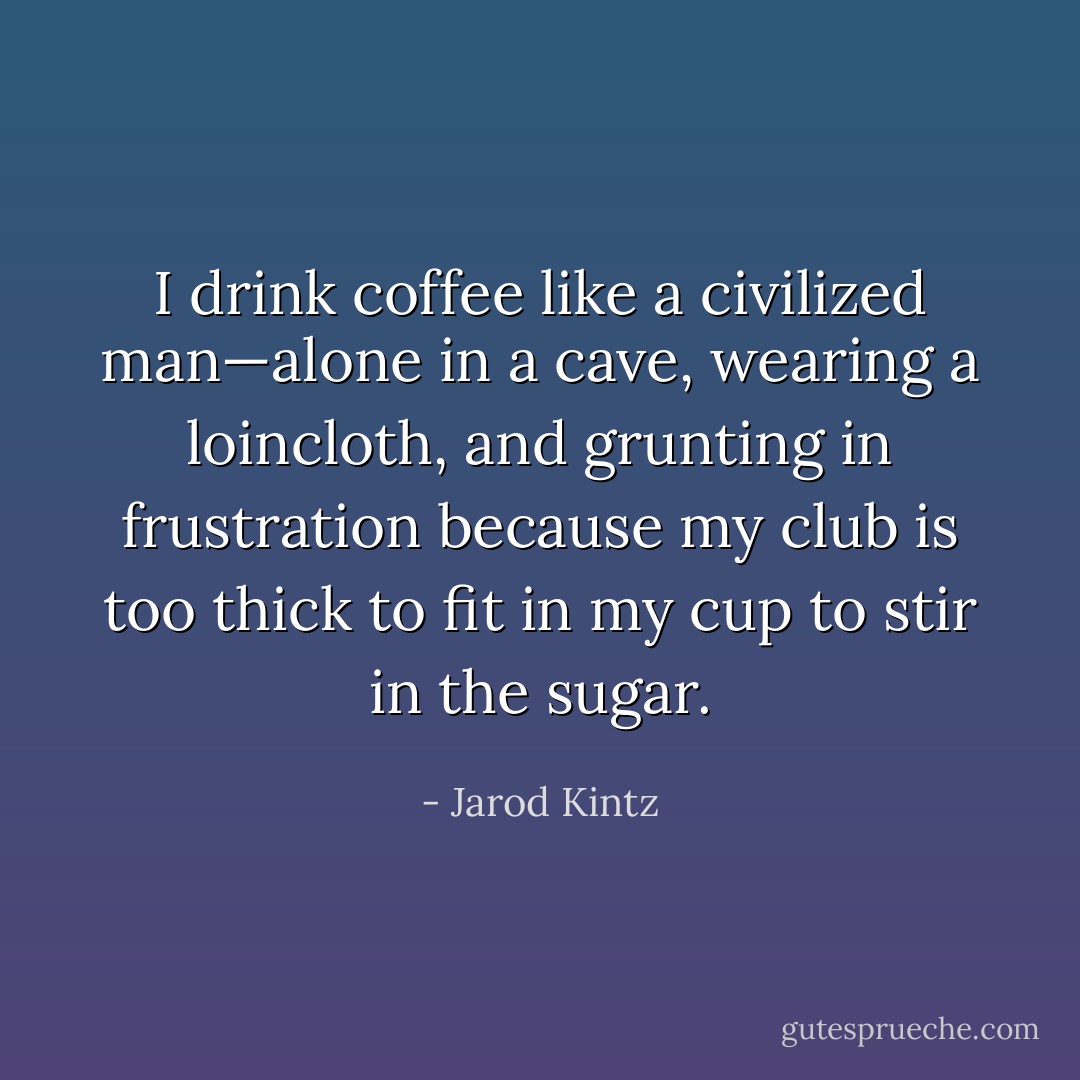 I drink coffee like a civilized man—alone in a cave, wearing a loincloth, and grunting in frustration because my club is too thick to fit in my cup to stir in the sugar. - Jarod Kintz