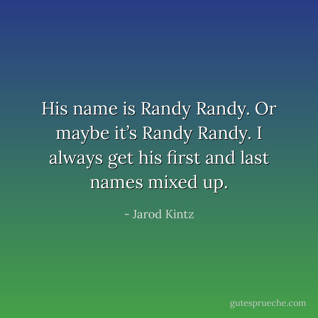 His name is Randy Randy. Or maybe it’s Randy Randy. I always get his first and last names mixed up. - Jarod Kintz