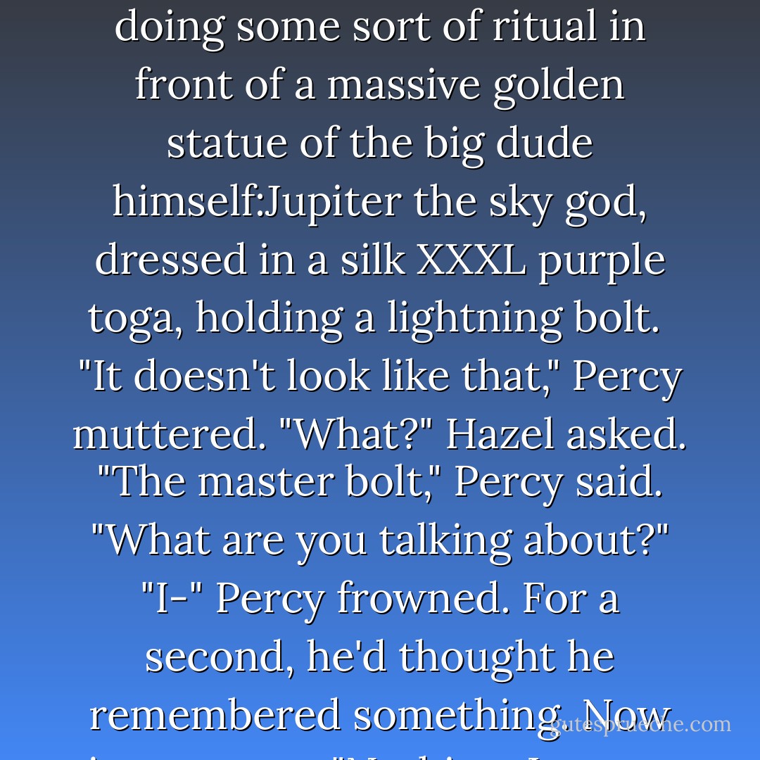 In the center stood a marble alter, where a kid in a toga was doing some sort of ritual in front of a massive golden statue of the big dude himself:Jupiter the sky god, dressed in a silk XXXL purple toga, holding a lightning bolt. <br />"It doesn't look like that," Percy muttered.<br />"What?" Hazel asked.<br />"The master bolt," Percy said.<br />"What are you talking about?"<br />"I-" Percy frowned. For a second, he'd thought he remembered something. Now it was gone. "Nothing, I guess. - Rick Riordan
