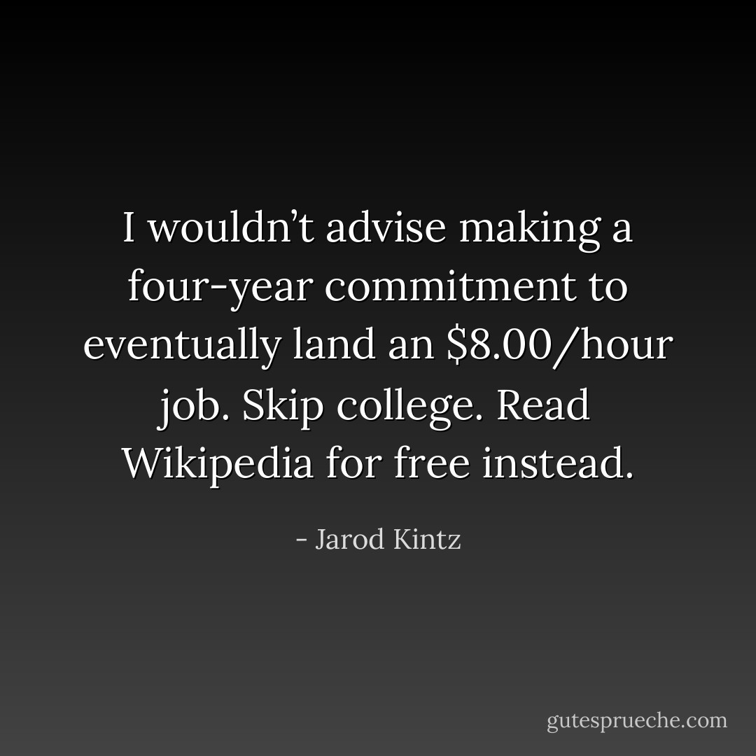 I wouldn’t advise making a four-year commitment to eventually land an $8.00/hour job. Skip college. Read Wikipedia for free instead. - Jarod Kintz
