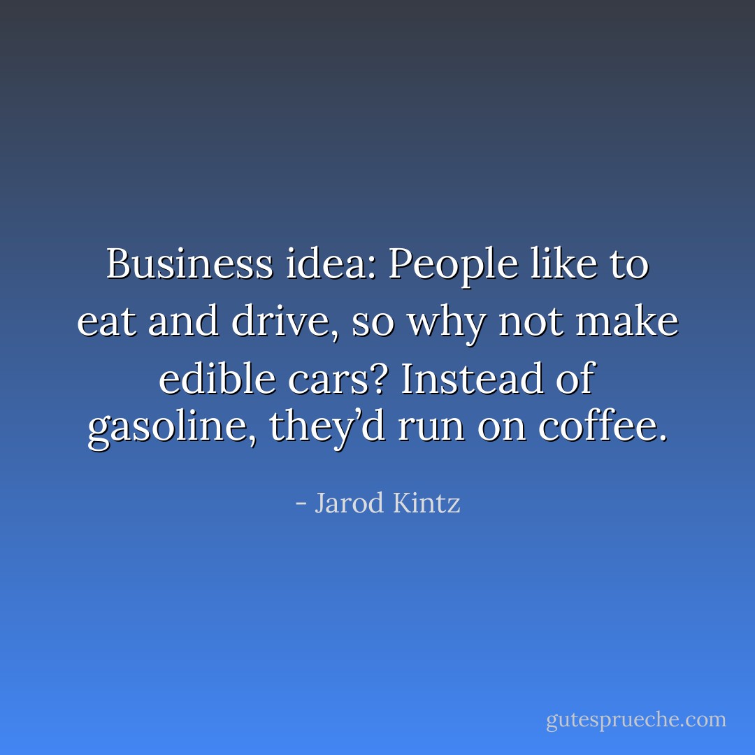 Business idea: People like to eat and drive, so why not make edible cars? Instead of gasoline, they’d run on coffee. - Jarod Kintz