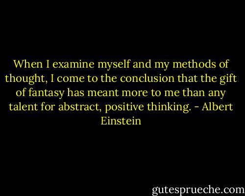 When I examine myself and my methods of thought, I come to the conclusion that the gift of fantasy has meant more to me than any talent for abstract, positive thinking. - Albert Einstein