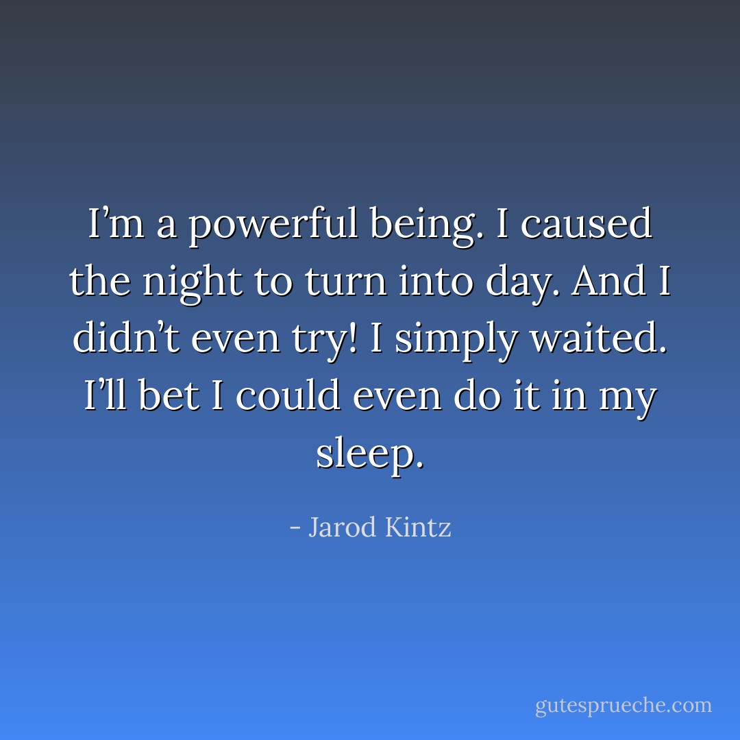 I’m a powerful being. I caused the night to turn into day. And I didn’t even try! I simply waited. I’ll bet I could even do it in my sleep. - Jarod Kintz