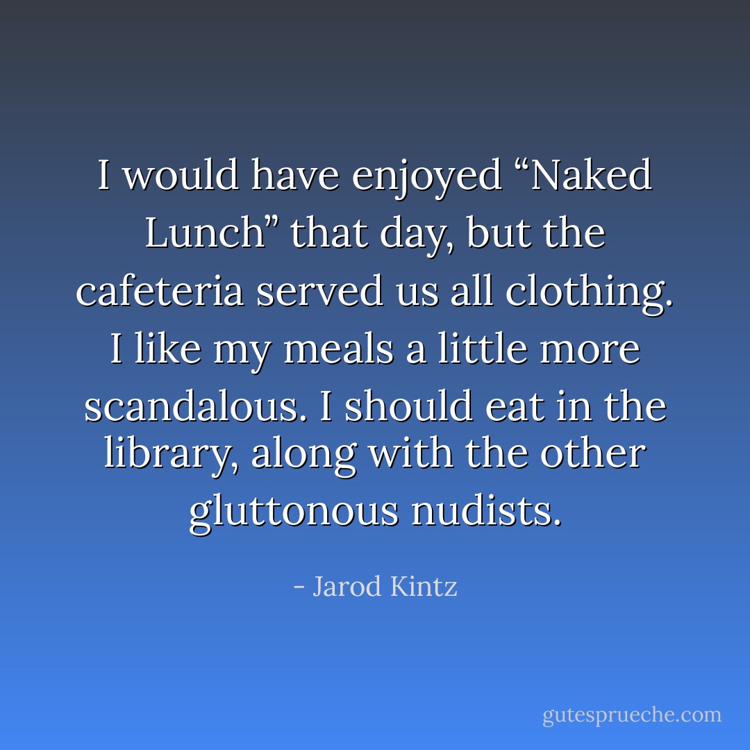 I would have enjoyed “Naked Lunch” that day, but the cafeteria served us all clothing. I like my meals a little more scandalous. I should eat in the library, along with the other gluttonous nudists. - Jarod Kintz